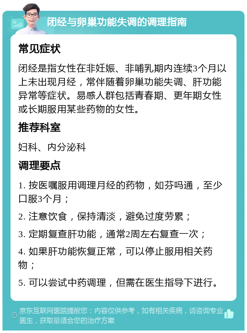 闭经与卵巢功能失调的调理指南 常见症状 闭经是指女性在非妊娠、非哺乳期内连续3个月以上未出现月经，常伴随着卵巢功能失调、肝功能异常等症状。易感人群包括青春期、更年期女性或长期服用某些药物的女性。 推荐科室 妇科、内分泌科 调理要点 1. 按医嘱服用调理月经的药物，如芬吗通，至少口服3个月； 2. 注意饮食，保持清淡，避免过度劳累； 3. 定期复查肝功能，通常2周左右复查一次； 4. 如果肝功能恢复正常，可以停止服用相关药物； 5. 可以尝试中药调理，但需在医生指导下进行。