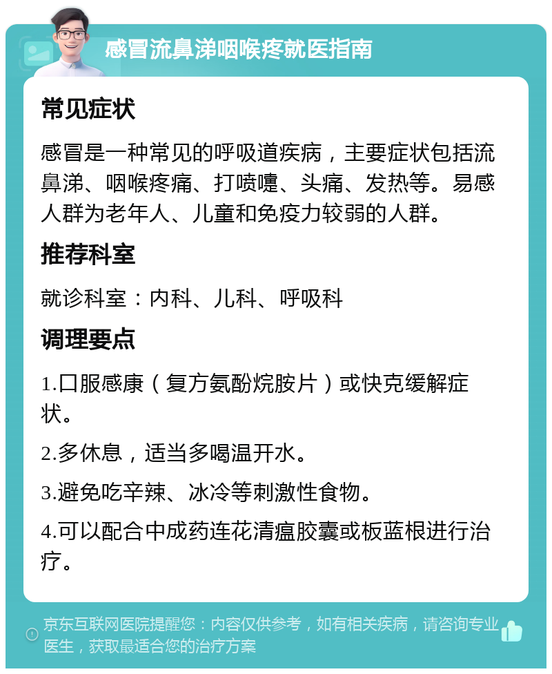 感冒流鼻涕咽喉疼就医指南 常见症状 感冒是一种常见的呼吸道疾病，主要症状包括流鼻涕、咽喉疼痛、打喷嚏、头痛、发热等。易感人群为老年人、儿童和免疫力较弱的人群。 推荐科室 就诊科室：内科、儿科、呼吸科 调理要点 1.口服感康（复方氨酚烷胺片）或快克缓解症状。 2.多休息，适当多喝温开水。 3.避免吃辛辣、冰冷等刺激性食物。 4.可以配合中成药连花清瘟胶囊或板蓝根进行治疗。