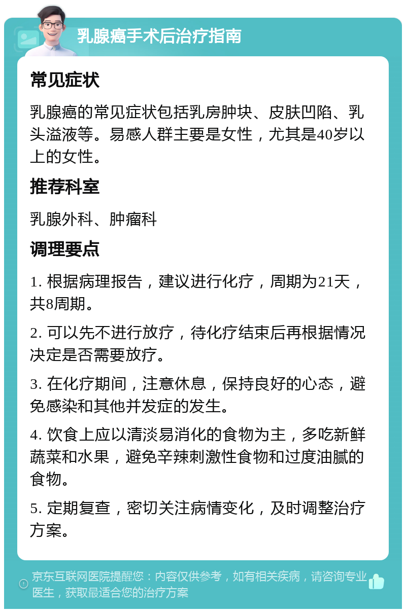 乳腺癌手术后治疗指南 常见症状 乳腺癌的常见症状包括乳房肿块、皮肤凹陷、乳头溢液等。易感人群主要是女性，尤其是40岁以上的女性。 推荐科室 乳腺外科、肿瘤科 调理要点 1. 根据病理报告，建议进行化疗，周期为21天，共8周期。 2. 可以先不进行放疗，待化疗结束后再根据情况决定是否需要放疗。 3. 在化疗期间，注意休息，保持良好的心态，避免感染和其他并发症的发生。 4. 饮食上应以清淡易消化的食物为主，多吃新鲜蔬菜和水果，避免辛辣刺激性食物和过度油腻的食物。 5. 定期复查，密切关注病情变化，及时调整治疗方案。