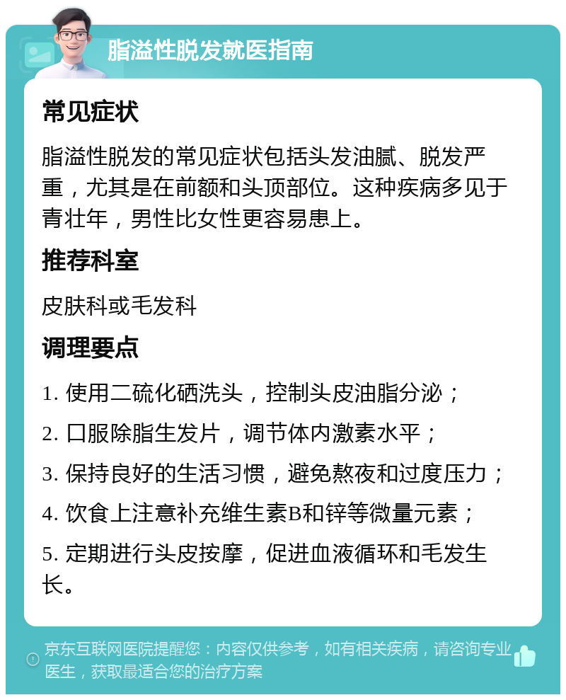 脂溢性脱发就医指南 常见症状 脂溢性脱发的常见症状包括头发油腻、脱发严重，尤其是在前额和头顶部位。这种疾病多见于青壮年，男性比女性更容易患上。 推荐科室 皮肤科或毛发科 调理要点 1. 使用二硫化硒洗头，控制头皮油脂分泌； 2. 口服除脂生发片，调节体内激素水平； 3. 保持良好的生活习惯，避免熬夜和过度压力； 4. 饮食上注意补充维生素B和锌等微量元素； 5. 定期进行头皮按摩，促进血液循环和毛发生长。