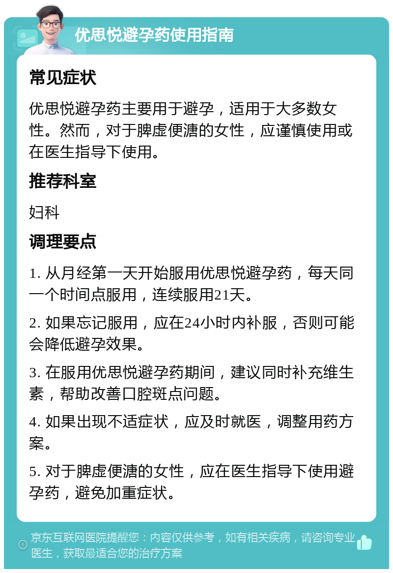 优思悦避孕药使用指南 常见症状 优思悦避孕药主要用于避孕，适用于大多数女性。然而，对于脾虚便溏的女性，应谨慎使用或在医生指导下使用。 推荐科室 妇科 调理要点 1. 从月经第一天开始服用优思悦避孕药，每天同一个时间点服用，连续服用21天。 2. 如果忘记服用，应在24小时内补服，否则可能会降低避孕效果。 3. 在服用优思悦避孕药期间，建议同时补充维生素，帮助改善口腔斑点问题。 4. 如果出现不适症状，应及时就医，调整用药方案。 5. 对于脾虚便溏的女性，应在医生指导下使用避孕药，避免加重症状。