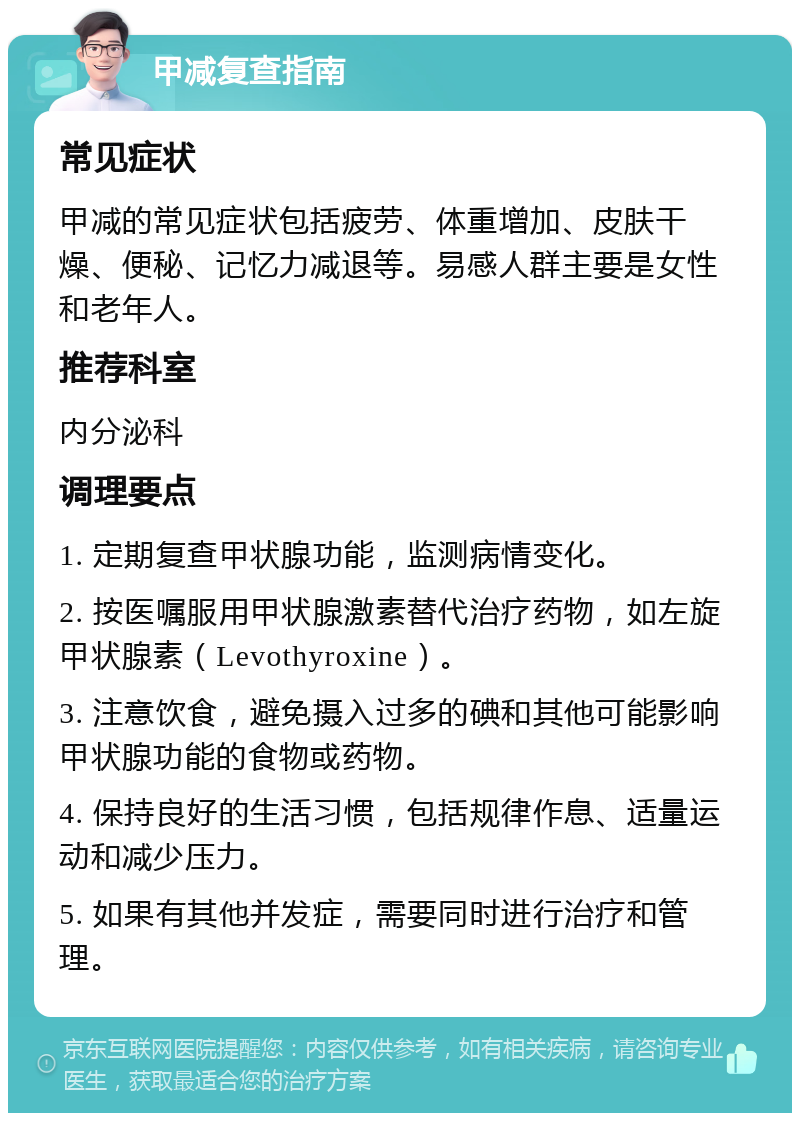 甲减复查指南 常见症状 甲减的常见症状包括疲劳、体重增加、皮肤干燥、便秘、记忆力减退等。易感人群主要是女性和老年人。 推荐科室 内分泌科 调理要点 1. 定期复查甲状腺功能，监测病情变化。 2. 按医嘱服用甲状腺激素替代治疗药物，如左旋甲状腺素（Levothyroxine）。 3. 注意饮食，避免摄入过多的碘和其他可能影响甲状腺功能的食物或药物。 4. 保持良好的生活习惯，包括规律作息、适量运动和减少压力。 5. 如果有其他并发症，需要同时进行治疗和管理。