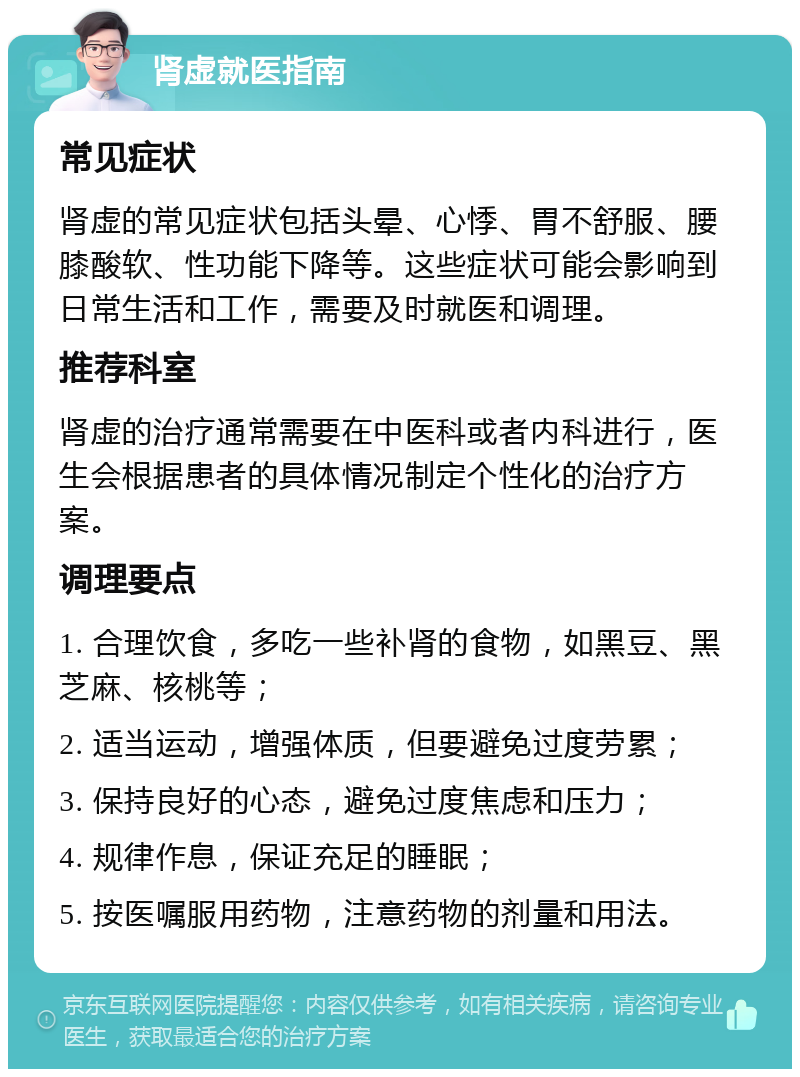 肾虚就医指南 常见症状 肾虚的常见症状包括头晕、心悸、胃不舒服、腰膝酸软、性功能下降等。这些症状可能会影响到日常生活和工作，需要及时就医和调理。 推荐科室 肾虚的治疗通常需要在中医科或者内科进行，医生会根据患者的具体情况制定个性化的治疗方案。 调理要点 1. 合理饮食，多吃一些补肾的食物，如黑豆、黑芝麻、核桃等； 2. 适当运动，增强体质，但要避免过度劳累； 3. 保持良好的心态，避免过度焦虑和压力； 4. 规律作息，保证充足的睡眠； 5. 按医嘱服用药物，注意药物的剂量和用法。