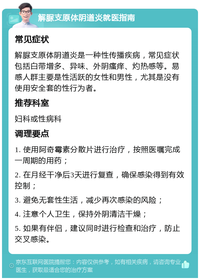 解脲支原体阴道炎就医指南 常见症状 解脲支原体阴道炎是一种性传播疾病，常见症状包括白带增多、异味、外阴瘙痒、灼热感等。易感人群主要是性活跃的女性和男性，尤其是没有使用安全套的性行为者。 推荐科室 妇科或性病科 调理要点 1. 使用阿奇霉素分散片进行治疗，按照医嘱完成一周期的用药； 2. 在月经干净后3天进行复查，确保感染得到有效控制； 3. 避免无套性生活，减少再次感染的风险； 4. 注意个人卫生，保持外阴清洁干燥； 5. 如果有伴侣，建议同时进行检查和治疗，防止交叉感染。