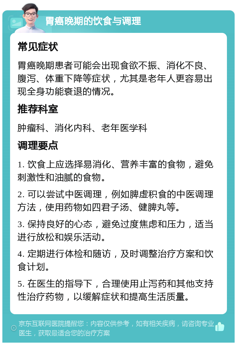 胃癌晚期的饮食与调理 常见症状 胃癌晚期患者可能会出现食欲不振、消化不良、腹泻、体重下降等症状，尤其是老年人更容易出现全身功能衰退的情况。 推荐科室 肿瘤科、消化内科、老年医学科 调理要点 1. 饮食上应选择易消化、营养丰富的食物，避免刺激性和油腻的食物。 2. 可以尝试中医调理，例如脾虚积食的中医调理方法，使用药物如四君子汤、健脾丸等。 3. 保持良好的心态，避免过度焦虑和压力，适当进行放松和娱乐活动。 4. 定期进行体检和随访，及时调整治疗方案和饮食计划。 5. 在医生的指导下，合理使用止泻药和其他支持性治疗药物，以缓解症状和提高生活质量。