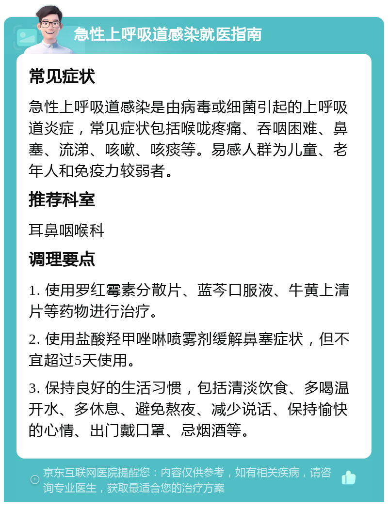 急性上呼吸道感染就医指南 常见症状 急性上呼吸道感染是由病毒或细菌引起的上呼吸道炎症，常见症状包括喉咙疼痛、吞咽困难、鼻塞、流涕、咳嗽、咳痰等。易感人群为儿童、老年人和免疫力较弱者。 推荐科室 耳鼻咽喉科 调理要点 1. 使用罗红霉素分散片、蓝芩口服液、牛黄上清片等药物进行治疗。 2. 使用盐酸羟甲唑啉喷雾剂缓解鼻塞症状，但不宜超过5天使用。 3. 保持良好的生活习惯，包括清淡饮食、多喝温开水、多休息、避免熬夜、减少说话、保持愉快的心情、出门戴口罩、忌烟酒等。