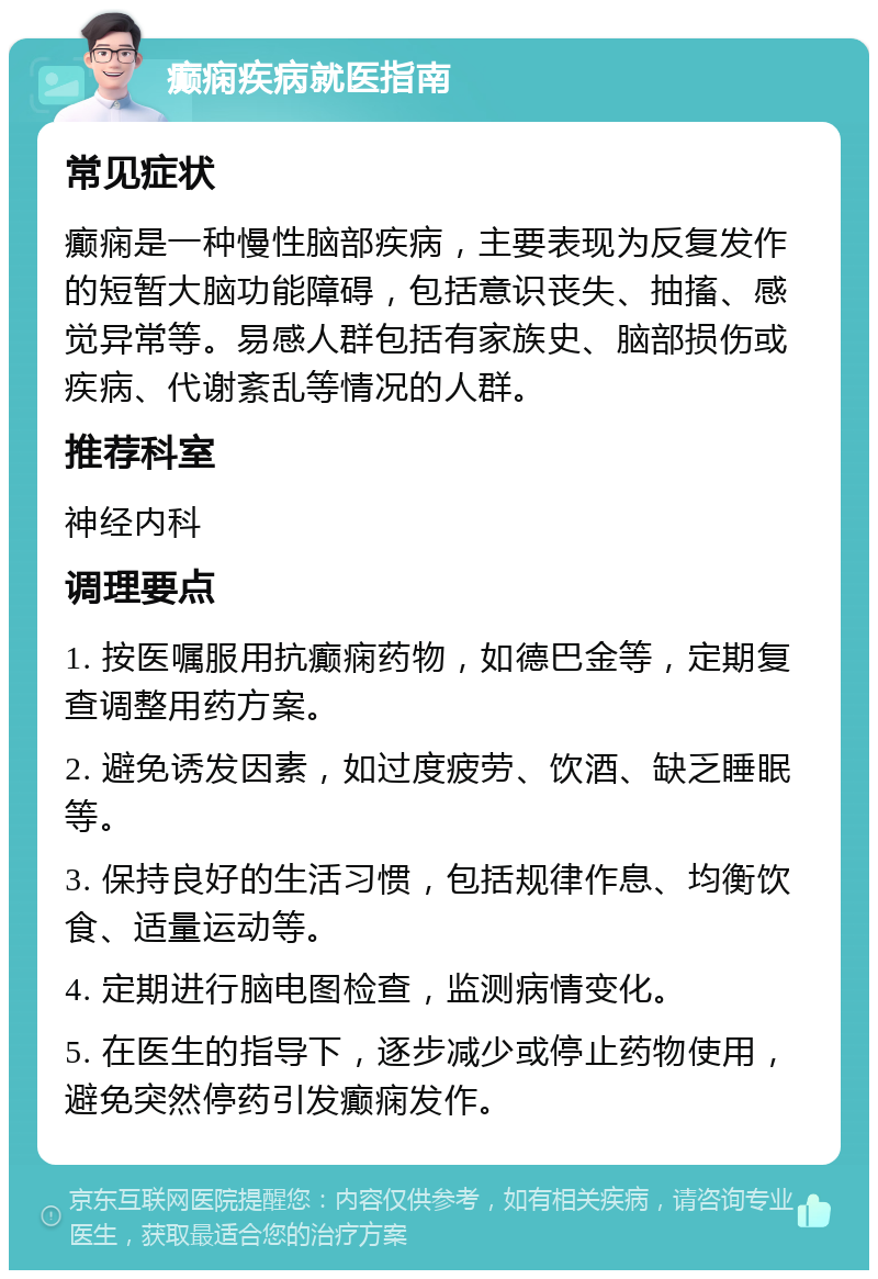 癫痫疾病就医指南 常见症状 癫痫是一种慢性脑部疾病，主要表现为反复发作的短暂大脑功能障碍，包括意识丧失、抽搐、感觉异常等。易感人群包括有家族史、脑部损伤或疾病、代谢紊乱等情况的人群。 推荐科室 神经内科 调理要点 1. 按医嘱服用抗癫痫药物，如德巴金等，定期复查调整用药方案。 2. 避免诱发因素，如过度疲劳、饮酒、缺乏睡眠等。 3. 保持良好的生活习惯，包括规律作息、均衡饮食、适量运动等。 4. 定期进行脑电图检查，监测病情变化。 5. 在医生的指导下，逐步减少或停止药物使用，避免突然停药引发癫痫发作。