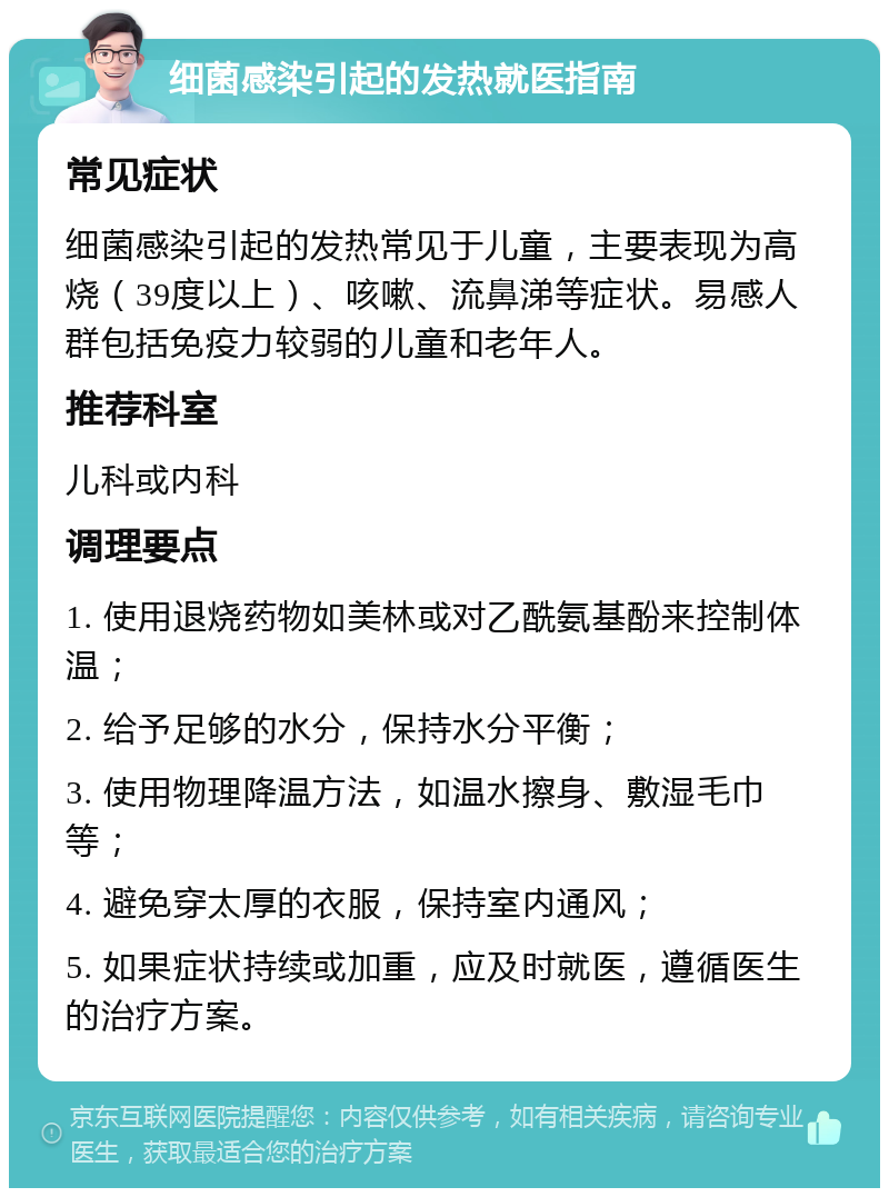 细菌感染引起的发热就医指南 常见症状 细菌感染引起的发热常见于儿童，主要表现为高烧（39度以上）、咳嗽、流鼻涕等症状。易感人群包括免疫力较弱的儿童和老年人。 推荐科室 儿科或内科 调理要点 1. 使用退烧药物如美林或对乙酰氨基酚来控制体温； 2. 给予足够的水分，保持水分平衡； 3. 使用物理降温方法，如温水擦身、敷湿毛巾等； 4. 避免穿太厚的衣服，保持室内通风； 5. 如果症状持续或加重，应及时就医，遵循医生的治疗方案。