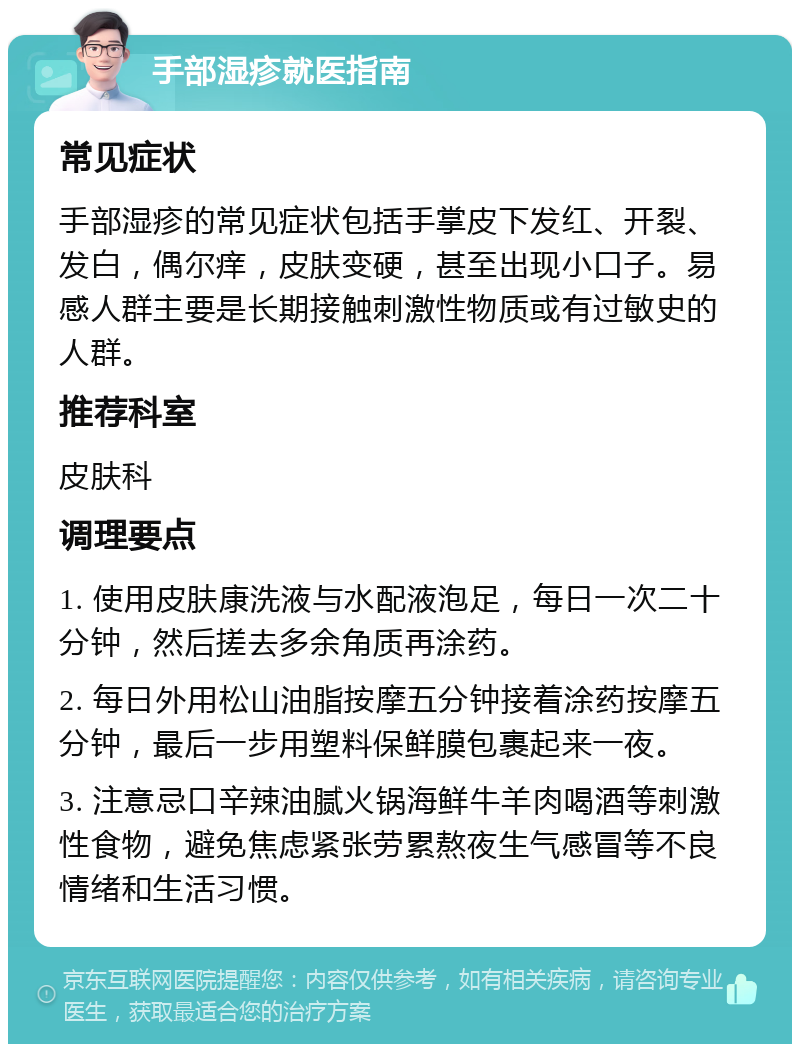 手部湿疹就医指南 常见症状 手部湿疹的常见症状包括手掌皮下发红、开裂、发白，偶尔痒，皮肤变硬，甚至出现小口子。易感人群主要是长期接触刺激性物质或有过敏史的人群。 推荐科室 皮肤科 调理要点 1. 使用皮肤康洗液与水配液泡足，每日一次二十分钟，然后搓去多余角质再涂药。 2. 每日外用松山油脂按摩五分钟接着涂药按摩五分钟，最后一步用塑料保鲜膜包裹起来一夜。 3. 注意忌口辛辣油腻火锅海鲜牛羊肉喝酒等刺激性食物，避免焦虑紧张劳累熬夜生气感冒等不良情绪和生活习惯。