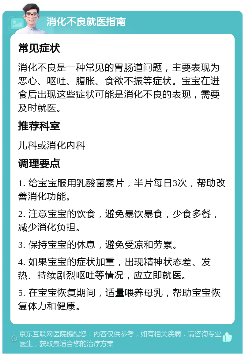 消化不良就医指南 常见症状 消化不良是一种常见的胃肠道问题，主要表现为恶心、呕吐、腹胀、食欲不振等症状。宝宝在进食后出现这些症状可能是消化不良的表现，需要及时就医。 推荐科室 儿科或消化内科 调理要点 1. 给宝宝服用乳酸菌素片，半片每日3次，帮助改善消化功能。 2. 注意宝宝的饮食，避免暴饮暴食，少食多餐，减少消化负担。 3. 保持宝宝的休息，避免受凉和劳累。 4. 如果宝宝的症状加重，出现精神状态差、发热、持续剧烈呕吐等情况，应立即就医。 5. 在宝宝恢复期间，适量喂养母乳，帮助宝宝恢复体力和健康。