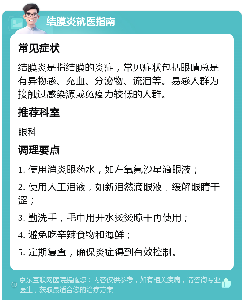 结膜炎就医指南 常见症状 结膜炎是指结膜的炎症，常见症状包括眼睛总是有异物感、充血、分泌物、流泪等。易感人群为接触过感染源或免疫力较低的人群。 推荐科室 眼科 调理要点 1. 使用消炎眼药水，如左氧氟沙星滴眼液； 2. 使用人工泪液，如新泪然滴眼液，缓解眼睛干涩； 3. 勤洗手，毛巾用开水烫烫晾干再使用； 4. 避免吃辛辣食物和海鲜； 5. 定期复查，确保炎症得到有效控制。