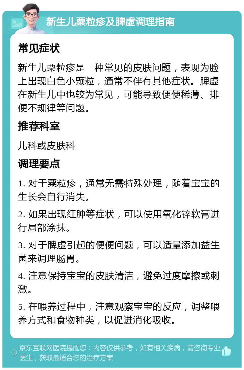 新生儿粟粒疹及脾虚调理指南 常见症状 新生儿粟粒疹是一种常见的皮肤问题，表现为脸上出现白色小颗粒，通常不伴有其他症状。脾虚在新生儿中也较为常见，可能导致便便稀薄、排便不规律等问题。 推荐科室 儿科或皮肤科 调理要点 1. 对于粟粒疹，通常无需特殊处理，随着宝宝的生长会自行消失。 2. 如果出现红肿等症状，可以使用氧化锌软膏进行局部涂抹。 3. 对于脾虚引起的便便问题，可以适量添加益生菌来调理肠胃。 4. 注意保持宝宝的皮肤清洁，避免过度摩擦或刺激。 5. 在喂养过程中，注意观察宝宝的反应，调整喂养方式和食物种类，以促进消化吸收。