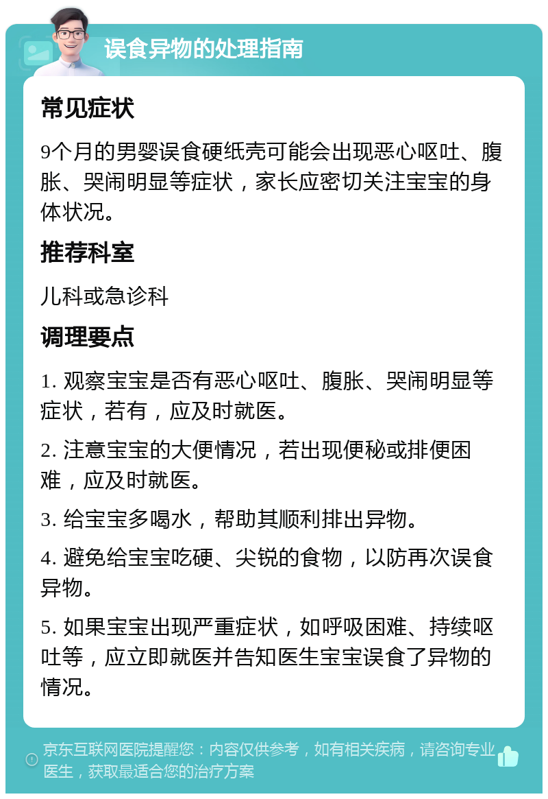 误食异物的处理指南 常见症状 9个月的男婴误食硬纸壳可能会出现恶心呕吐、腹胀、哭闹明显等症状，家长应密切关注宝宝的身体状况。 推荐科室 儿科或急诊科 调理要点 1. 观察宝宝是否有恶心呕吐、腹胀、哭闹明显等症状，若有，应及时就医。 2. 注意宝宝的大便情况，若出现便秘或排便困难，应及时就医。 3. 给宝宝多喝水，帮助其顺利排出异物。 4. 避免给宝宝吃硬、尖锐的食物，以防再次误食异物。 5. 如果宝宝出现严重症状，如呼吸困难、持续呕吐等，应立即就医并告知医生宝宝误食了异物的情况。