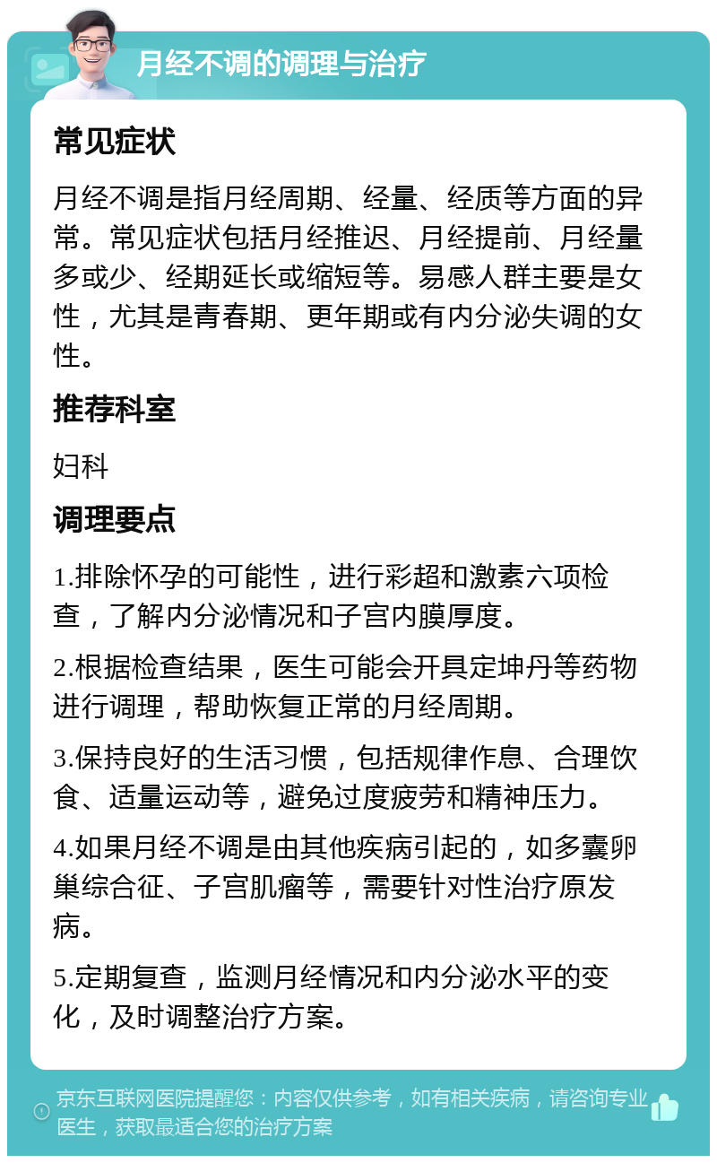 月经不调的调理与治疗 常见症状 月经不调是指月经周期、经量、经质等方面的异常。常见症状包括月经推迟、月经提前、月经量多或少、经期延长或缩短等。易感人群主要是女性，尤其是青春期、更年期或有内分泌失调的女性。 推荐科室 妇科 调理要点 1.排除怀孕的可能性，进行彩超和激素六项检查，了解内分泌情况和子宫内膜厚度。 2.根据检查结果，医生可能会开具定坤丹等药物进行调理，帮助恢复正常的月经周期。 3.保持良好的生活习惯，包括规律作息、合理饮食、适量运动等，避免过度疲劳和精神压力。 4.如果月经不调是由其他疾病引起的，如多囊卵巢综合征、子宫肌瘤等，需要针对性治疗原发病。 5.定期复查，监测月经情况和内分泌水平的变化，及时调整治疗方案。