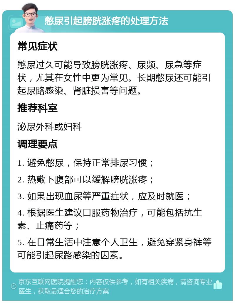 憋尿引起膀胱涨疼的处理方法 常见症状 憋尿过久可能导致膀胱涨疼、尿频、尿急等症状，尤其在女性中更为常见。长期憋尿还可能引起尿路感染、肾脏损害等问题。 推荐科室 泌尿外科或妇科 调理要点 1. 避免憋尿，保持正常排尿习惯； 2. 热敷下腹部可以缓解膀胱涨疼； 3. 如果出现血尿等严重症状，应及时就医； 4. 根据医生建议口服药物治疗，可能包括抗生素、止痛药等； 5. 在日常生活中注意个人卫生，避免穿紧身裤等可能引起尿路感染的因素。