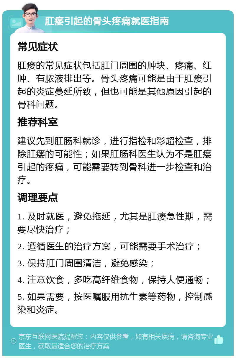 肛瘘引起的骨头疼痛就医指南 常见症状 肛瘘的常见症状包括肛门周围的肿块、疼痛、红肿、有脓液排出等。骨头疼痛可能是由于肛瘘引起的炎症蔓延所致，但也可能是其他原因引起的骨科问题。 推荐科室 建议先到肛肠科就诊，进行指检和彩超检查，排除肛瘘的可能性；如果肛肠科医生认为不是肛瘘引起的疼痛，可能需要转到骨科进一步检查和治疗。 调理要点 1. 及时就医，避免拖延，尤其是肛瘘急性期，需要尽快治疗； 2. 遵循医生的治疗方案，可能需要手术治疗； 3. 保持肛门周围清洁，避免感染； 4. 注意饮食，多吃高纤维食物，保持大便通畅； 5. 如果需要，按医嘱服用抗生素等药物，控制感染和炎症。