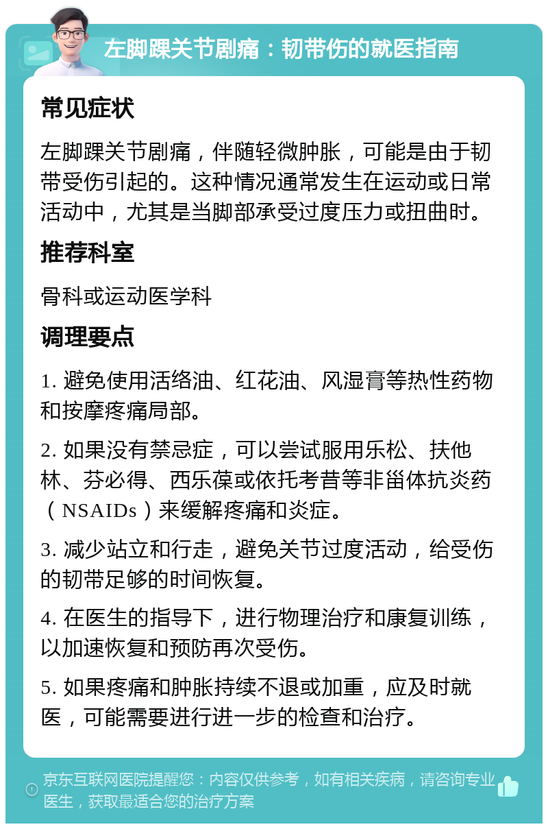 左脚踝关节剧痛：韧带伤的就医指南 常见症状 左脚踝关节剧痛，伴随轻微肿胀，可能是由于韧带受伤引起的。这种情况通常发生在运动或日常活动中，尤其是当脚部承受过度压力或扭曲时。 推荐科室 骨科或运动医学科 调理要点 1. 避免使用活络油、红花油、风湿膏等热性药物和按摩疼痛局部。 2. 如果没有禁忌症，可以尝试服用乐松、扶他林、芬必得、西乐葆或依托考昔等非甾体抗炎药（NSAIDs）来缓解疼痛和炎症。 3. 减少站立和行走，避免关节过度活动，给受伤的韧带足够的时间恢复。 4. 在医生的指导下，进行物理治疗和康复训练，以加速恢复和预防再次受伤。 5. 如果疼痛和肿胀持续不退或加重，应及时就医，可能需要进行进一步的检查和治疗。