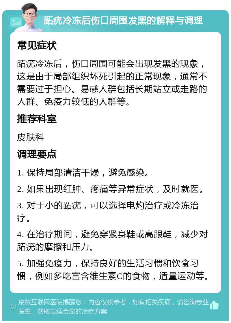 跖疣冷冻后伤口周围发黑的解释与调理 常见症状 跖疣冷冻后，伤口周围可能会出现发黑的现象，这是由于局部组织坏死引起的正常现象，通常不需要过于担心。易感人群包括长期站立或走路的人群、免疫力较低的人群等。 推荐科室 皮肤科 调理要点 1. 保持局部清洁干燥，避免感染。 2. 如果出现红肿、疼痛等异常症状，及时就医。 3. 对于小的跖疣，可以选择电灼治疗或冷冻治疗。 4. 在治疗期间，避免穿紧身鞋或高跟鞋，减少对跖疣的摩擦和压力。 5. 加强免疫力，保持良好的生活习惯和饮食习惯，例如多吃富含维生素C的食物，适量运动等。