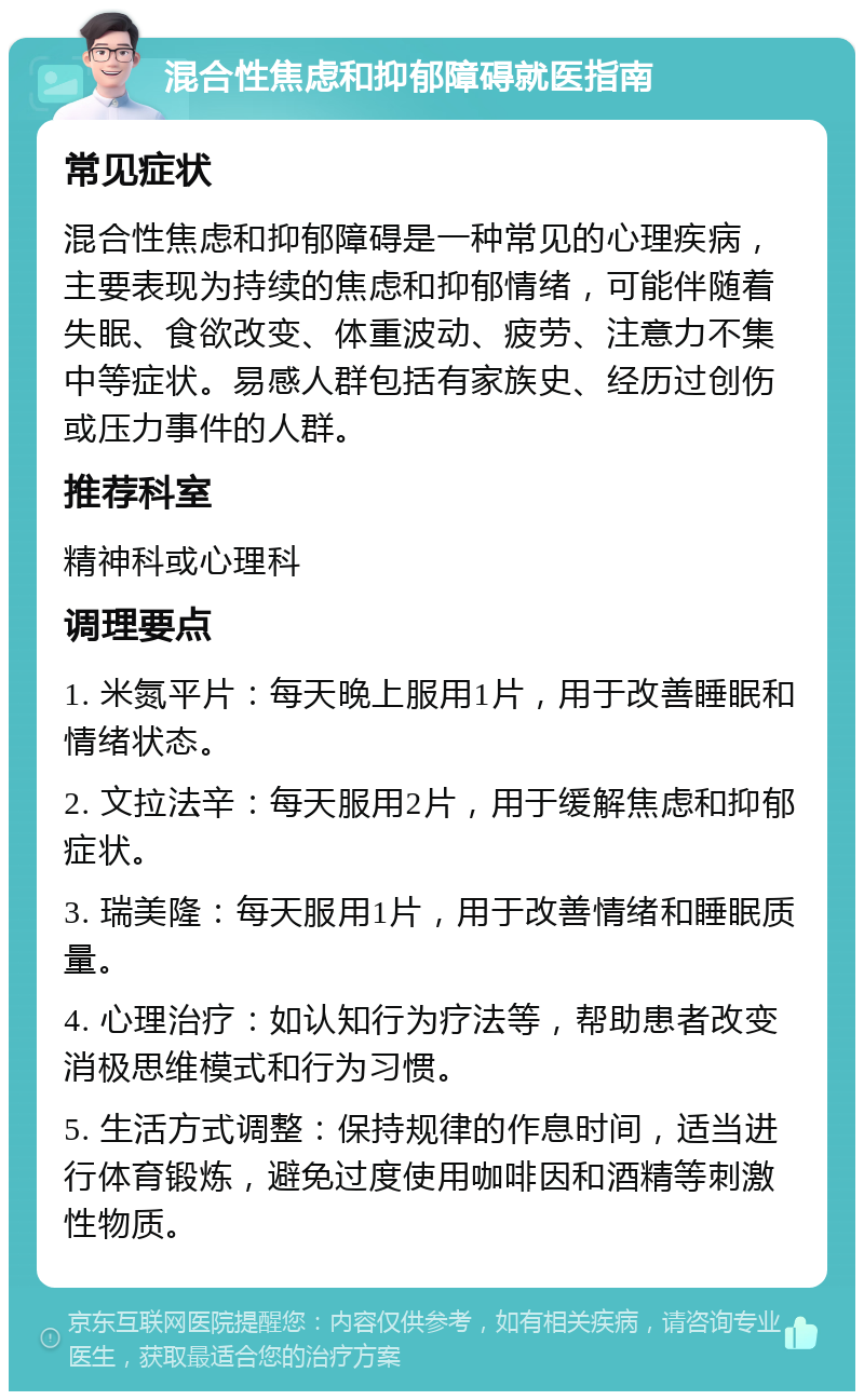 混合性焦虑和抑郁障碍就医指南 常见症状 混合性焦虑和抑郁障碍是一种常见的心理疾病，主要表现为持续的焦虑和抑郁情绪，可能伴随着失眠、食欲改变、体重波动、疲劳、注意力不集中等症状。易感人群包括有家族史、经历过创伤或压力事件的人群。 推荐科室 精神科或心理科 调理要点 1. 米氮平片：每天晚上服用1片，用于改善睡眠和情绪状态。 2. 文拉法辛：每天服用2片，用于缓解焦虑和抑郁症状。 3. 瑞美隆：每天服用1片，用于改善情绪和睡眠质量。 4. 心理治疗：如认知行为疗法等，帮助患者改变消极思维模式和行为习惯。 5. 生活方式调整：保持规律的作息时间，适当进行体育锻炼，避免过度使用咖啡因和酒精等刺激性物质。