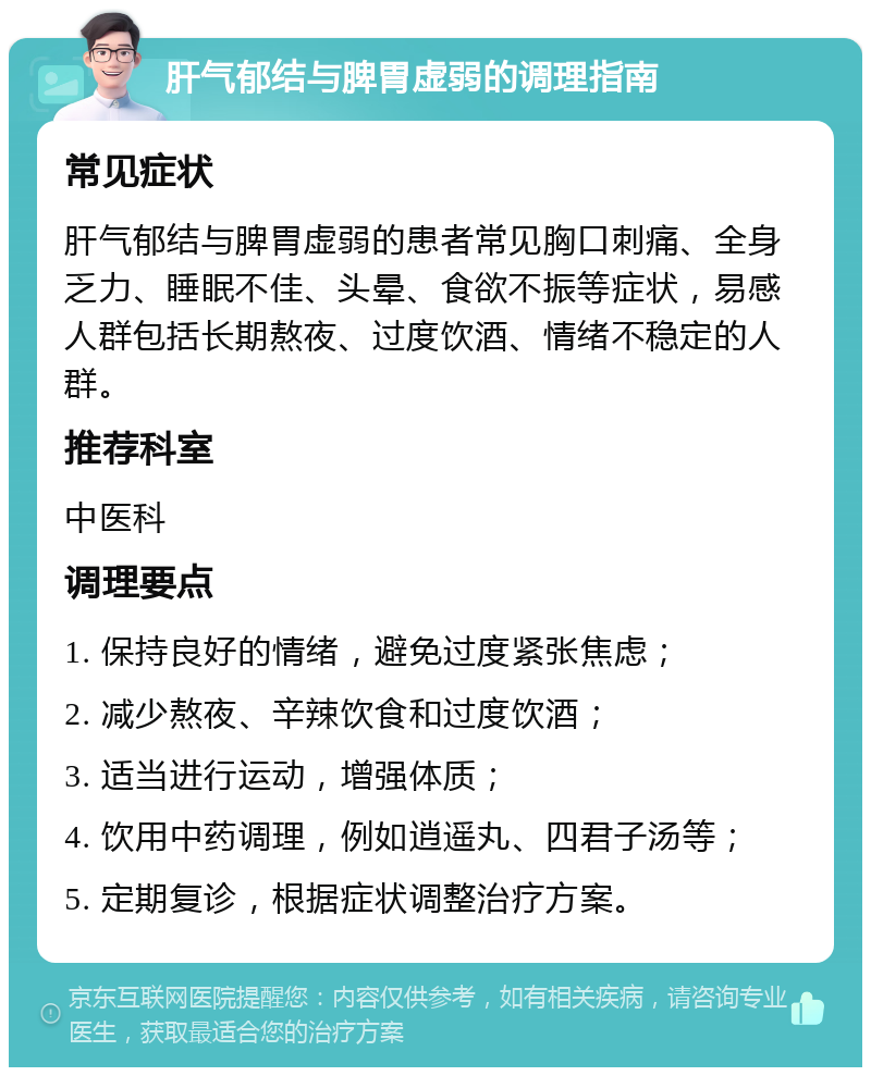 肝气郁结与脾胃虚弱的调理指南 常见症状 肝气郁结与脾胃虚弱的患者常见胸口刺痛、全身乏力、睡眠不佳、头晕、食欲不振等症状，易感人群包括长期熬夜、过度饮酒、情绪不稳定的人群。 推荐科室 中医科 调理要点 1. 保持良好的情绪，避免过度紧张焦虑； 2. 减少熬夜、辛辣饮食和过度饮酒； 3. 适当进行运动，增强体质； 4. 饮用中药调理，例如逍遥丸、四君子汤等； 5. 定期复诊，根据症状调整治疗方案。