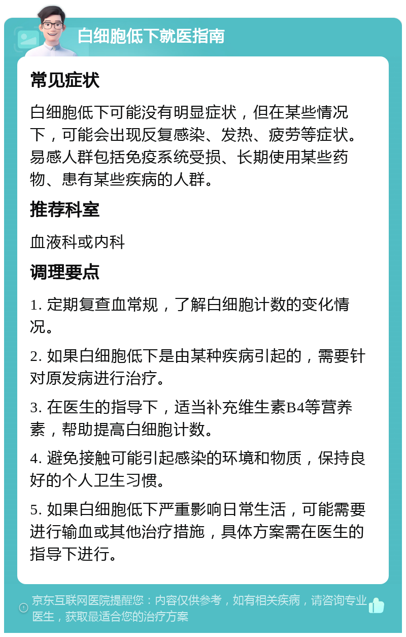 白细胞低下就医指南 常见症状 白细胞低下可能没有明显症状，但在某些情况下，可能会出现反复感染、发热、疲劳等症状。易感人群包括免疫系统受损、长期使用某些药物、患有某些疾病的人群。 推荐科室 血液科或内科 调理要点 1. 定期复查血常规，了解白细胞计数的变化情况。 2. 如果白细胞低下是由某种疾病引起的，需要针对原发病进行治疗。 3. 在医生的指导下，适当补充维生素B4等营养素，帮助提高白细胞计数。 4. 避免接触可能引起感染的环境和物质，保持良好的个人卫生习惯。 5. 如果白细胞低下严重影响日常生活，可能需要进行输血或其他治疗措施，具体方案需在医生的指导下进行。