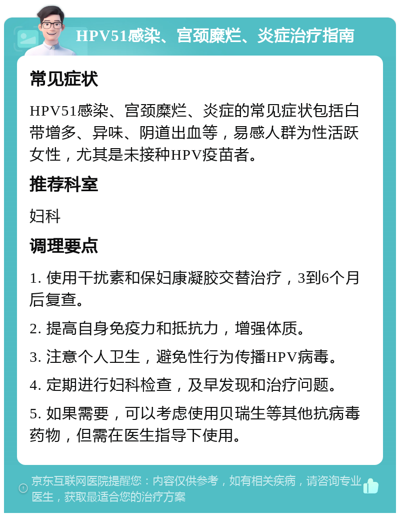 HPV51感染、宫颈糜烂、炎症治疗指南 常见症状 HPV51感染、宫颈糜烂、炎症的常见症状包括白带增多、异味、阴道出血等，易感人群为性活跃女性，尤其是未接种HPV疫苗者。 推荐科室 妇科 调理要点 1. 使用干扰素和保妇康凝胶交替治疗，3到6个月后复查。 2. 提高自身免疫力和抵抗力，增强体质。 3. 注意个人卫生，避免性行为传播HPV病毒。 4. 定期进行妇科检查，及早发现和治疗问题。 5. 如果需要，可以考虑使用贝瑞生等其他抗病毒药物，但需在医生指导下使用。