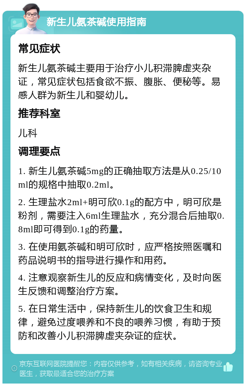 新生儿氨茶碱使用指南 常见症状 新生儿氨茶碱主要用于治疗小儿积滞脾虚夹杂证，常见症状包括食欲不振、腹胀、便秘等。易感人群为新生儿和婴幼儿。 推荐科室 儿科 调理要点 1. 新生儿氨茶碱5mg的正确抽取方法是从0.25/10ml的规格中抽取0.2ml。 2. 生理盐水2ml+明可欣0.1g的配方中，明可欣是粉剂，需要注入6ml生理盐水，充分混合后抽取0.8ml即可得到0.1g的药量。 3. 在使用氨茶碱和明可欣时，应严格按照医嘱和药品说明书的指导进行操作和用药。 4. 注意观察新生儿的反应和病情变化，及时向医生反馈和调整治疗方案。 5. 在日常生活中，保持新生儿的饮食卫生和规律，避免过度喂养和不良的喂养习惯，有助于预防和改善小儿积滞脾虚夹杂证的症状。