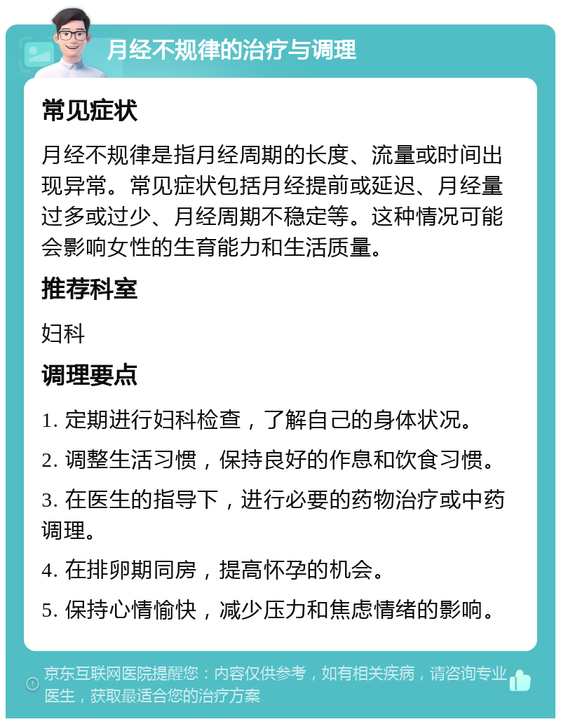 月经不规律的治疗与调理 常见症状 月经不规律是指月经周期的长度、流量或时间出现异常。常见症状包括月经提前或延迟、月经量过多或过少、月经周期不稳定等。这种情况可能会影响女性的生育能力和生活质量。 推荐科室 妇科 调理要点 1. 定期进行妇科检查，了解自己的身体状况。 2. 调整生活习惯，保持良好的作息和饮食习惯。 3. 在医生的指导下，进行必要的药物治疗或中药调理。 4. 在排卵期同房，提高怀孕的机会。 5. 保持心情愉快，减少压力和焦虑情绪的影响。