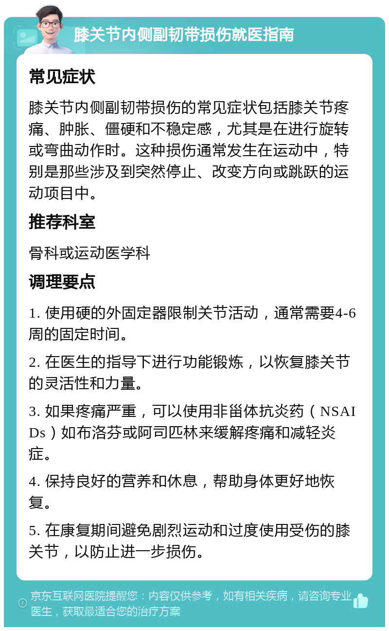 膝关节内侧副韧带损伤就医指南 常见症状 膝关节内侧副韧带损伤的常见症状包括膝关节疼痛、肿胀、僵硬和不稳定感，尤其是在进行旋转或弯曲动作时。这种损伤通常发生在运动中，特别是那些涉及到突然停止、改变方向或跳跃的运动项目中。 推荐科室 骨科或运动医学科 调理要点 1. 使用硬的外固定器限制关节活动，通常需要4-6周的固定时间。 2. 在医生的指导下进行功能锻炼，以恢复膝关节的灵活性和力量。 3. 如果疼痛严重，可以使用非甾体抗炎药（NSAIDs）如布洛芬或阿司匹林来缓解疼痛和减轻炎症。 4. 保持良好的营养和休息，帮助身体更好地恢复。 5. 在康复期间避免剧烈运动和过度使用受伤的膝关节，以防止进一步损伤。