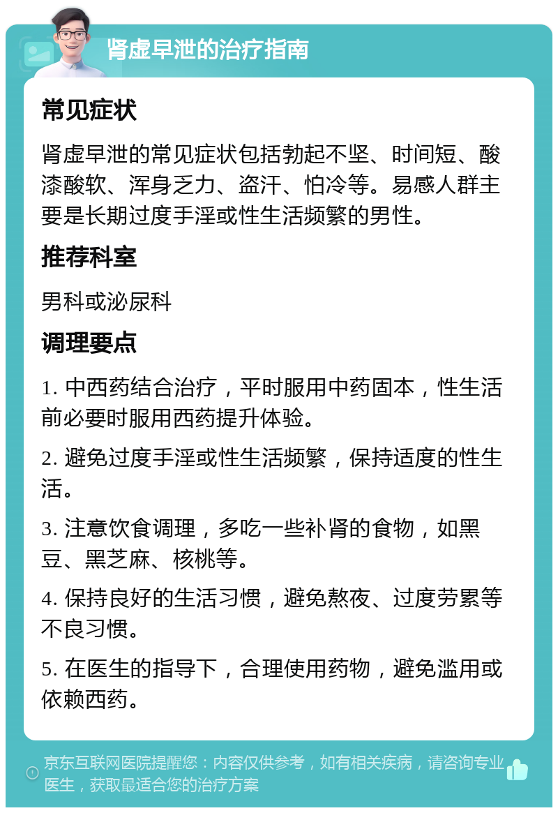 肾虚早泄的治疗指南 常见症状 肾虚早泄的常见症状包括勃起不坚、时间短、酸漆酸软、浑身乏力、盗汗、怕冷等。易感人群主要是长期过度手淫或性生活频繁的男性。 推荐科室 男科或泌尿科 调理要点 1. 中西药结合治疗，平时服用中药固本，性生活前必要时服用西药提升体验。 2. 避免过度手淫或性生活频繁，保持适度的性生活。 3. 注意饮食调理，多吃一些补肾的食物，如黑豆、黑芝麻、核桃等。 4. 保持良好的生活习惯，避免熬夜、过度劳累等不良习惯。 5. 在医生的指导下，合理使用药物，避免滥用或依赖西药。