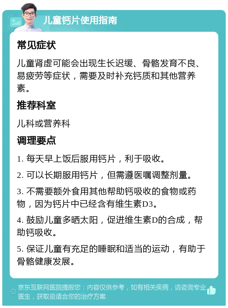 儿童钙片使用指南 常见症状 儿童肾虚可能会出现生长迟缓、骨骼发育不良、易疲劳等症状，需要及时补充钙质和其他营养素。 推荐科室 儿科或营养科 调理要点 1. 每天早上饭后服用钙片，利于吸收。 2. 可以长期服用钙片，但需遵医嘱调整剂量。 3. 不需要额外食用其他帮助钙吸收的食物或药物，因为钙片中已经含有维生素D3。 4. 鼓励儿童多晒太阳，促进维生素D的合成，帮助钙吸收。 5. 保证儿童有充足的睡眠和适当的运动，有助于骨骼健康发展。