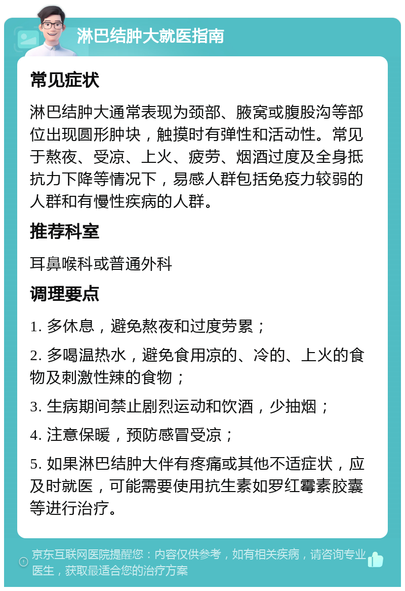 淋巴结肿大就医指南 常见症状 淋巴结肿大通常表现为颈部、腋窝或腹股沟等部位出现圆形肿块，触摸时有弹性和活动性。常见于熬夜、受凉、上火、疲劳、烟酒过度及全身抵抗力下降等情况下，易感人群包括免疫力较弱的人群和有慢性疾病的人群。 推荐科室 耳鼻喉科或普通外科 调理要点 1. 多休息，避免熬夜和过度劳累； 2. 多喝温热水，避免食用凉的、冷的、上火的食物及刺激性辣的食物； 3. 生病期间禁止剧烈运动和饮酒，少抽烟； 4. 注意保暖，预防感冒受凉； 5. 如果淋巴结肿大伴有疼痛或其他不适症状，应及时就医，可能需要使用抗生素如罗红霉素胶囊等进行治疗。