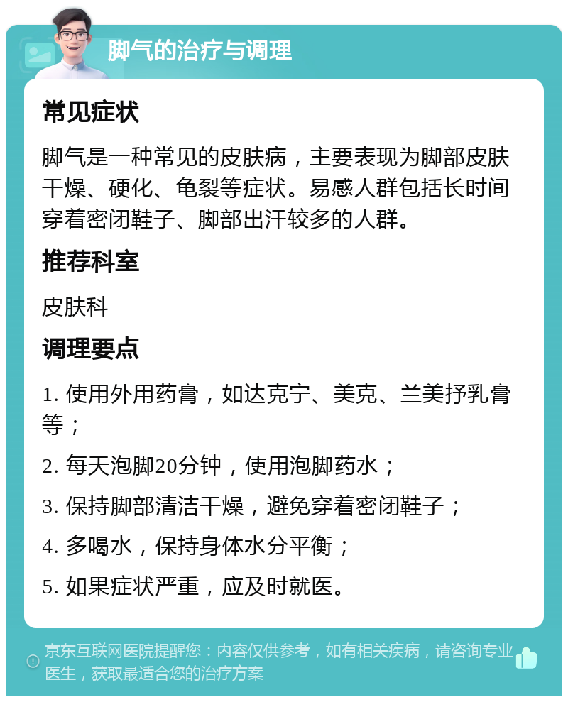 脚气的治疗与调理 常见症状 脚气是一种常见的皮肤病，主要表现为脚部皮肤干燥、硬化、龟裂等症状。易感人群包括长时间穿着密闭鞋子、脚部出汗较多的人群。 推荐科室 皮肤科 调理要点 1. 使用外用药膏，如达克宁、美克、兰美抒乳膏等； 2. 每天泡脚20分钟，使用泡脚药水； 3. 保持脚部清洁干燥，避免穿着密闭鞋子； 4. 多喝水，保持身体水分平衡； 5. 如果症状严重，应及时就医。