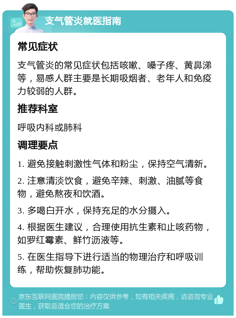 支气管炎就医指南 常见症状 支气管炎的常见症状包括咳嗽、嗓子疼、黄鼻涕等，易感人群主要是长期吸烟者、老年人和免疫力较弱的人群。 推荐科室 呼吸内科或肺科 调理要点 1. 避免接触刺激性气体和粉尘，保持空气清新。 2. 注意清淡饮食，避免辛辣、刺激、油腻等食物，避免熬夜和饮酒。 3. 多喝白开水，保持充足的水分摄入。 4. 根据医生建议，合理使用抗生素和止咳药物，如罗红霉素、鲜竹沥液等。 5. 在医生指导下进行适当的物理治疗和呼吸训练，帮助恢复肺功能。