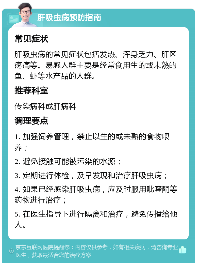 肝吸虫病预防指南 常见症状 肝吸虫病的常见症状包括发热、浑身乏力、肝区疼痛等。易感人群主要是经常食用生的或未熟的鱼、虾等水产品的人群。 推荐科室 传染病科或肝病科 调理要点 1. 加强饲养管理，禁止以生的或未熟的食物喂养； 2. 避免接触可能被污染的水源； 3. 定期进行体检，及早发现和治疗肝吸虫病； 4. 如果已经感染肝吸虫病，应及时服用吡喹酮等药物进行治疗； 5. 在医生指导下进行隔离和治疗，避免传播给他人。