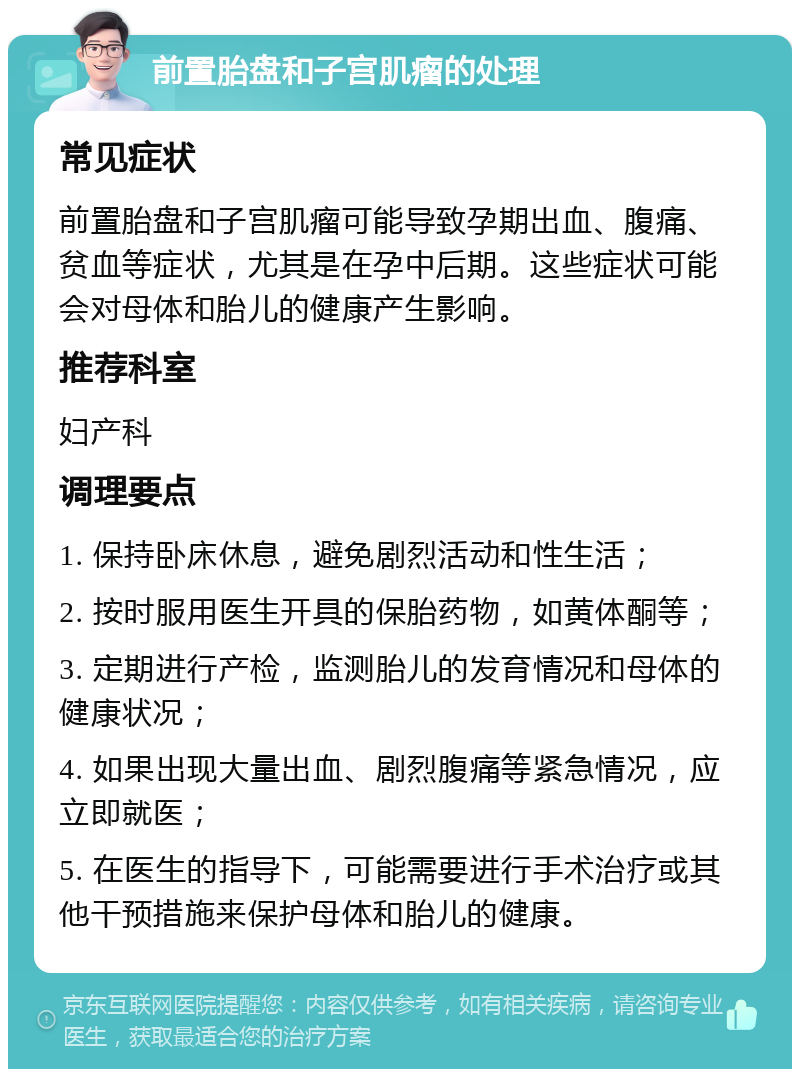 前置胎盘和子宫肌瘤的处理 常见症状 前置胎盘和子宫肌瘤可能导致孕期出血、腹痛、贫血等症状，尤其是在孕中后期。这些症状可能会对母体和胎儿的健康产生影响。 推荐科室 妇产科 调理要点 1. 保持卧床休息，避免剧烈活动和性生活； 2. 按时服用医生开具的保胎药物，如黄体酮等； 3. 定期进行产检，监测胎儿的发育情况和母体的健康状况； 4. 如果出现大量出血、剧烈腹痛等紧急情况，应立即就医； 5. 在医生的指导下，可能需要进行手术治疗或其他干预措施来保护母体和胎儿的健康。