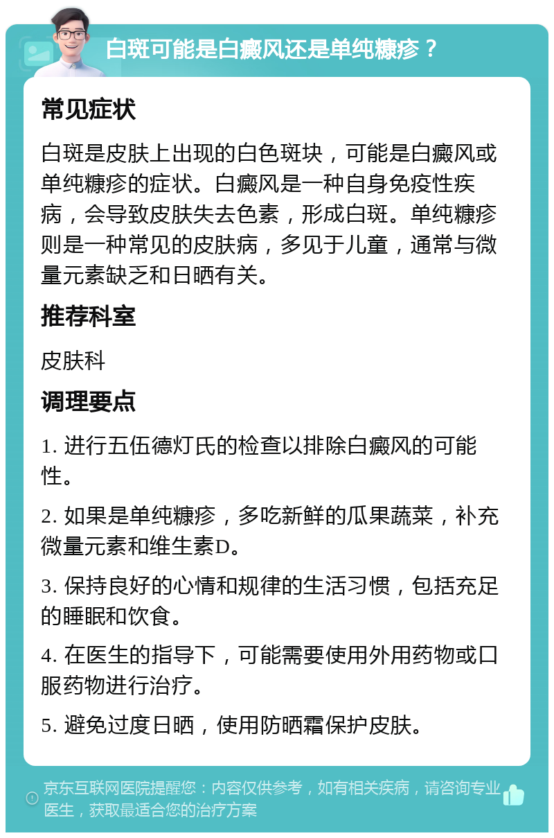 白斑可能是白癜风还是单纯糠疹？ 常见症状 白斑是皮肤上出现的白色斑块，可能是白癜风或单纯糠疹的症状。白癜风是一种自身免疫性疾病，会导致皮肤失去色素，形成白斑。单纯糠疹则是一种常见的皮肤病，多见于儿童，通常与微量元素缺乏和日晒有关。 推荐科室 皮肤科 调理要点 1. 进行五伍德灯氏的检查以排除白癜风的可能性。 2. 如果是单纯糠疹，多吃新鲜的瓜果蔬菜，补充微量元素和维生素D。 3. 保持良好的心情和规律的生活习惯，包括充足的睡眠和饮食。 4. 在医生的指导下，可能需要使用外用药物或口服药物进行治疗。 5. 避免过度日晒，使用防晒霜保护皮肤。