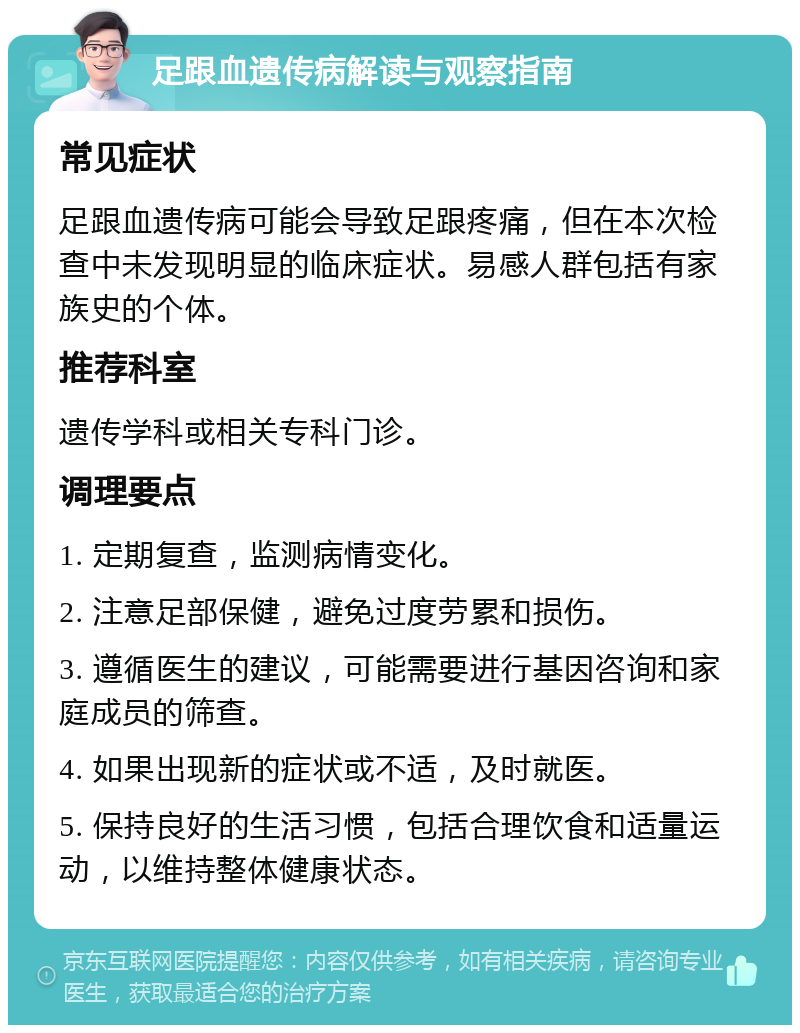 足跟血遗传病解读与观察指南 常见症状 足跟血遗传病可能会导致足跟疼痛，但在本次检查中未发现明显的临床症状。易感人群包括有家族史的个体。 推荐科室 遗传学科或相关专科门诊。 调理要点 1. 定期复查，监测病情变化。 2. 注意足部保健，避免过度劳累和损伤。 3. 遵循医生的建议，可能需要进行基因咨询和家庭成员的筛查。 4. 如果出现新的症状或不适，及时就医。 5. 保持良好的生活习惯，包括合理饮食和适量运动，以维持整体健康状态。