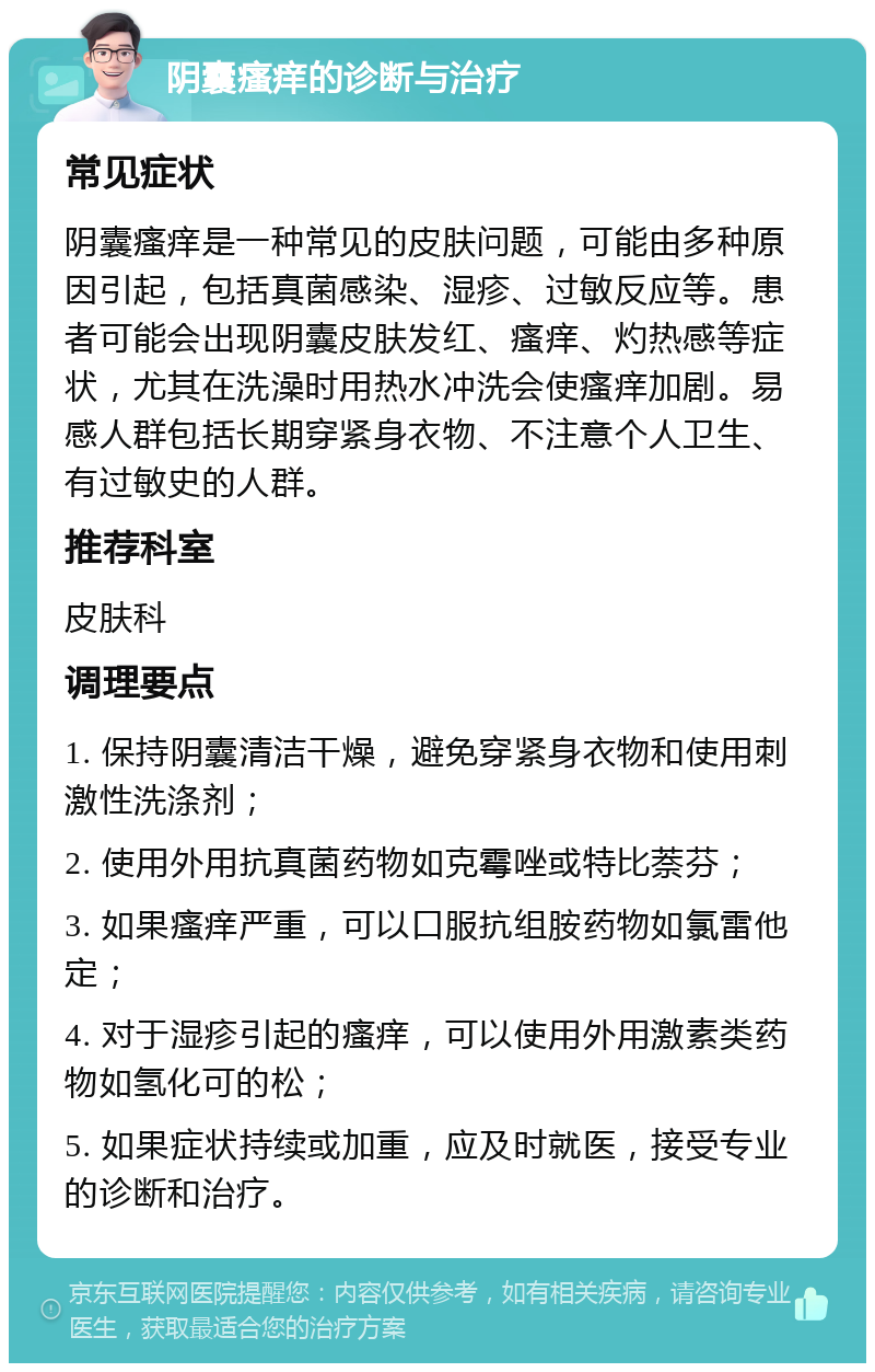 阴囊瘙痒的诊断与治疗 常见症状 阴囊瘙痒是一种常见的皮肤问题，可能由多种原因引起，包括真菌感染、湿疹、过敏反应等。患者可能会出现阴囊皮肤发红、瘙痒、灼热感等症状，尤其在洗澡时用热水冲洗会使瘙痒加剧。易感人群包括长期穿紧身衣物、不注意个人卫生、有过敏史的人群。 推荐科室 皮肤科 调理要点 1. 保持阴囊清洁干燥，避免穿紧身衣物和使用刺激性洗涤剂； 2. 使用外用抗真菌药物如克霉唑或特比萘芬； 3. 如果瘙痒严重，可以口服抗组胺药物如氯雷他定； 4. 对于湿疹引起的瘙痒，可以使用外用激素类药物如氢化可的松； 5. 如果症状持续或加重，应及时就医，接受专业的诊断和治疗。