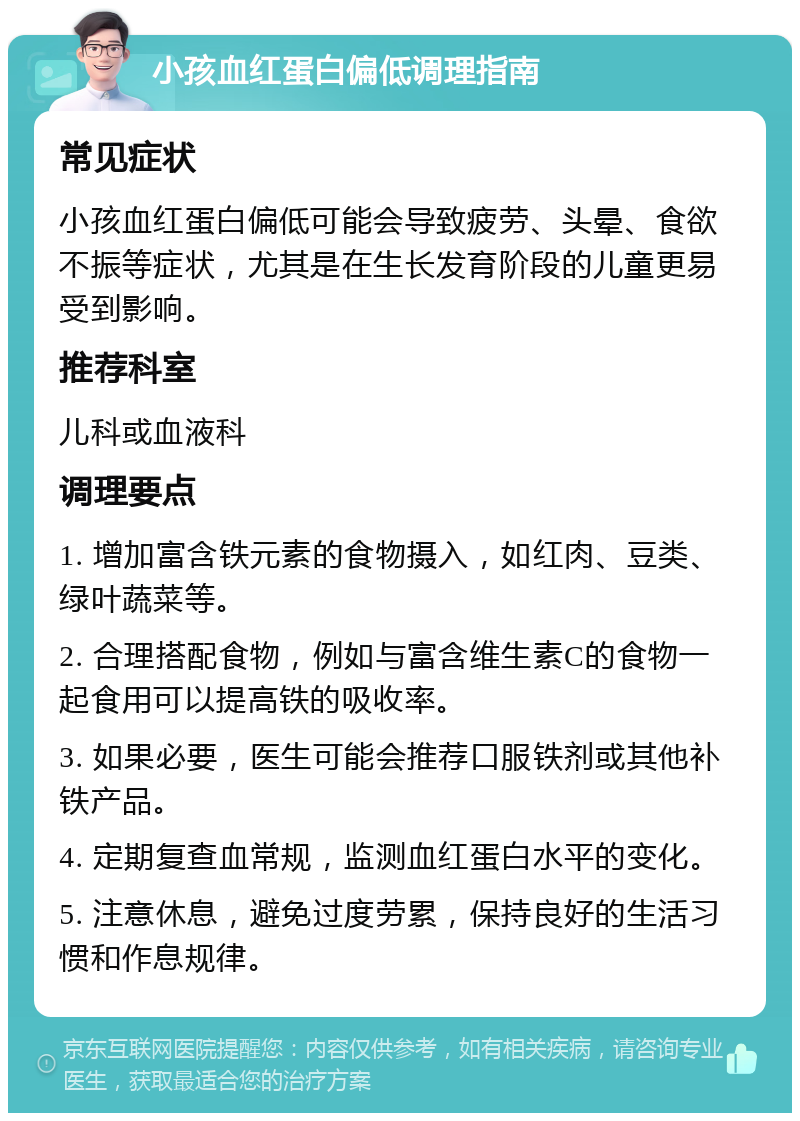 小孩血红蛋白偏低调理指南 常见症状 小孩血红蛋白偏低可能会导致疲劳、头晕、食欲不振等症状，尤其是在生长发育阶段的儿童更易受到影响。 推荐科室 儿科或血液科 调理要点 1. 增加富含铁元素的食物摄入，如红肉、豆类、绿叶蔬菜等。 2. 合理搭配食物，例如与富含维生素C的食物一起食用可以提高铁的吸收率。 3. 如果必要，医生可能会推荐口服铁剂或其他补铁产品。 4. 定期复查血常规，监测血红蛋白水平的变化。 5. 注意休息，避免过度劳累，保持良好的生活习惯和作息规律。