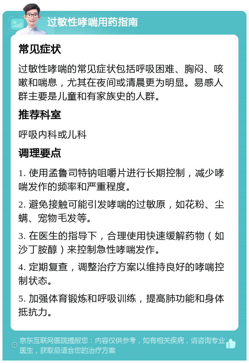 过敏性哮喘用药指南 常见症状 过敏性哮喘的常见症状包括呼吸困难、胸闷、咳嗽和喘息，尤其在夜间或清晨更为明显。易感人群主要是儿童和有家族史的人群。 推荐科室 呼吸内科或儿科 调理要点 1. 使用孟鲁司特钠咀嚼片进行长期控制，减少哮喘发作的频率和严重程度。 2. 避免接触可能引发哮喘的过敏原，如花粉、尘螨、宠物毛发等。 3. 在医生的指导下，合理使用快速缓解药物（如沙丁胺醇）来控制急性哮喘发作。 4. 定期复查，调整治疗方案以维持良好的哮喘控制状态。 5. 加强体育锻炼和呼吸训练，提高肺功能和身体抵抗力。