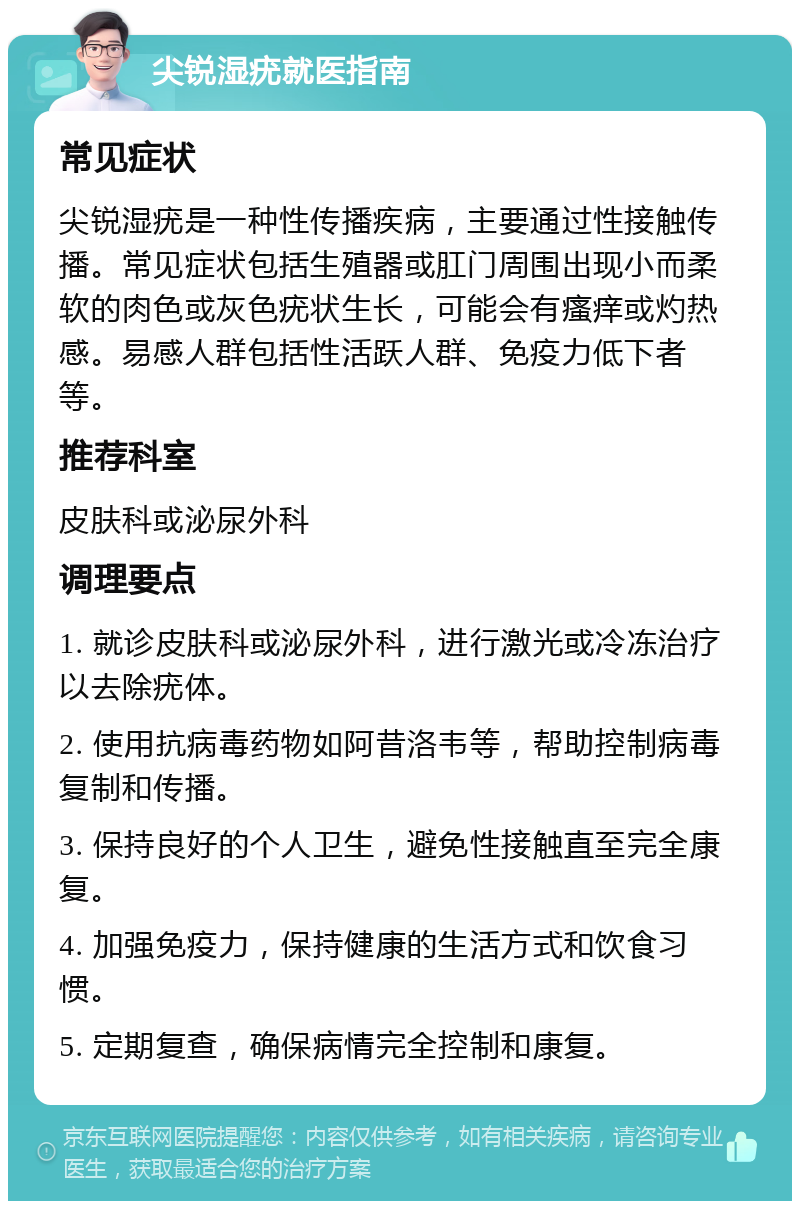 尖锐湿疣就医指南 常见症状 尖锐湿疣是一种性传播疾病，主要通过性接触传播。常见症状包括生殖器或肛门周围出现小而柔软的肉色或灰色疣状生长，可能会有瘙痒或灼热感。易感人群包括性活跃人群、免疫力低下者等。 推荐科室 皮肤科或泌尿外科 调理要点 1. 就诊皮肤科或泌尿外科，进行激光或冷冻治疗以去除疣体。 2. 使用抗病毒药物如阿昔洛韦等，帮助控制病毒复制和传播。 3. 保持良好的个人卫生，避免性接触直至完全康复。 4. 加强免疫力，保持健康的生活方式和饮食习惯。 5. 定期复查，确保病情完全控制和康复。