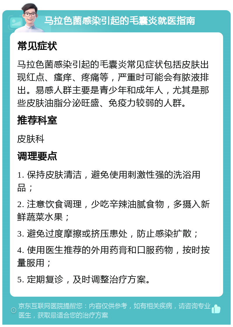 马拉色菌感染引起的毛囊炎就医指南 常见症状 马拉色菌感染引起的毛囊炎常见症状包括皮肤出现红点、瘙痒、疼痛等，严重时可能会有脓液排出。易感人群主要是青少年和成年人，尤其是那些皮肤油脂分泌旺盛、免疫力较弱的人群。 推荐科室 皮肤科 调理要点 1. 保持皮肤清洁，避免使用刺激性强的洗浴用品； 2. 注意饮食调理，少吃辛辣油腻食物，多摄入新鲜蔬菜水果； 3. 避免过度摩擦或挤压患处，防止感染扩散； 4. 使用医生推荐的外用药膏和口服药物，按时按量服用； 5. 定期复诊，及时调整治疗方案。