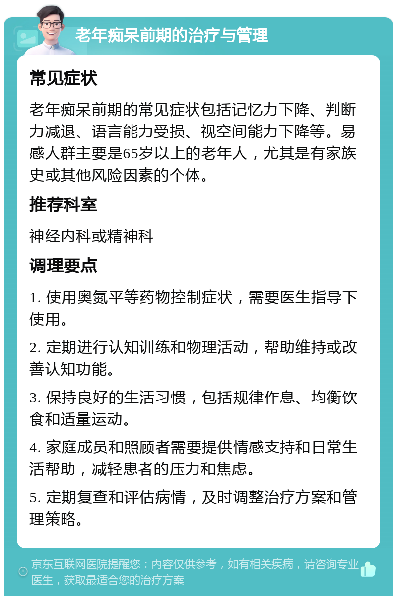 老年痴呆前期的治疗与管理 常见症状 老年痴呆前期的常见症状包括记忆力下降、判断力减退、语言能力受损、视空间能力下降等。易感人群主要是65岁以上的老年人，尤其是有家族史或其他风险因素的个体。 推荐科室 神经内科或精神科 调理要点 1. 使用奥氮平等药物控制症状，需要医生指导下使用。 2. 定期进行认知训练和物理活动，帮助维持或改善认知功能。 3. 保持良好的生活习惯，包括规律作息、均衡饮食和适量运动。 4. 家庭成员和照顾者需要提供情感支持和日常生活帮助，减轻患者的压力和焦虑。 5. 定期复查和评估病情，及时调整治疗方案和管理策略。