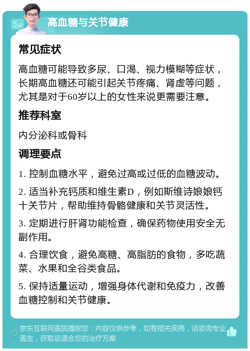 高血糖与关节健康 常见症状 高血糖可能导致多尿、口渴、视力模糊等症状，长期高血糖还可能引起关节疼痛、肾虚等问题，尤其是对于60岁以上的女性来说更需要注意。 推荐科室 内分泌科或骨科 调理要点 1. 控制血糖水平，避免过高或过低的血糖波动。 2. 适当补充钙质和维生素D，例如斯维诗娘娘钙十关节片，帮助维持骨骼健康和关节灵活性。 3. 定期进行肝肾功能检查，确保药物使用安全无副作用。 4. 合理饮食，避免高糖、高脂肪的食物，多吃蔬菜、水果和全谷类食品。 5. 保持适量运动，增强身体代谢和免疫力，改善血糖控制和关节健康。