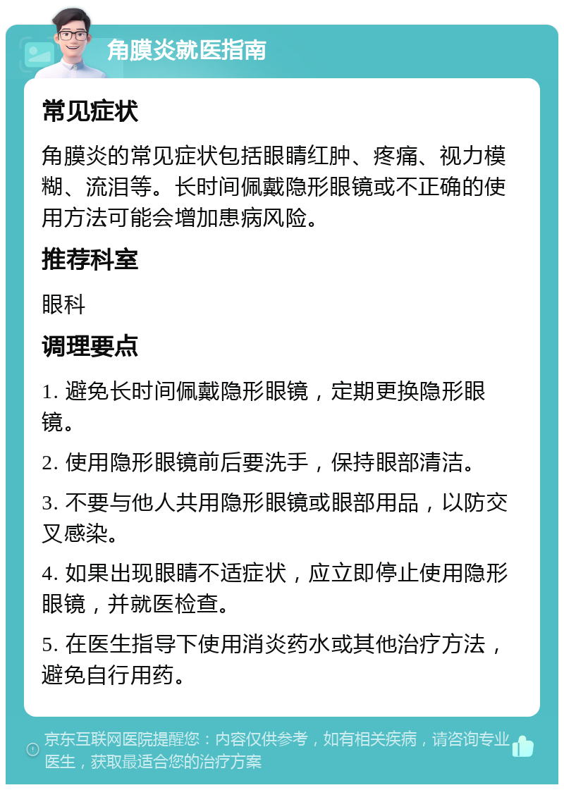 角膜炎就医指南 常见症状 角膜炎的常见症状包括眼睛红肿、疼痛、视力模糊、流泪等。长时间佩戴隐形眼镜或不正确的使用方法可能会增加患病风险。 推荐科室 眼科 调理要点 1. 避免长时间佩戴隐形眼镜，定期更换隐形眼镜。 2. 使用隐形眼镜前后要洗手，保持眼部清洁。 3. 不要与他人共用隐形眼镜或眼部用品，以防交叉感染。 4. 如果出现眼睛不适症状，应立即停止使用隐形眼镜，并就医检查。 5. 在医生指导下使用消炎药水或其他治疗方法，避免自行用药。