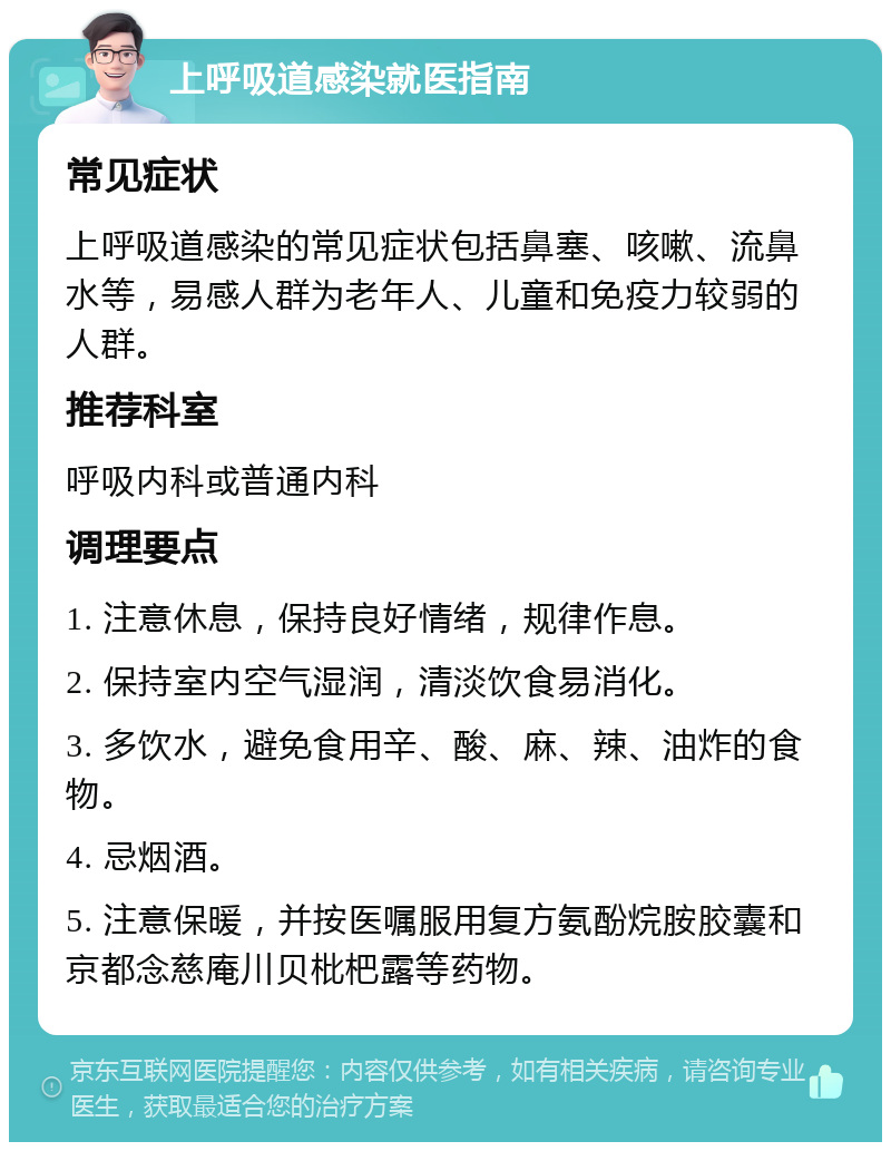 上呼吸道感染就医指南 常见症状 上呼吸道感染的常见症状包括鼻塞、咳嗽、流鼻水等，易感人群为老年人、儿童和免疫力较弱的人群。 推荐科室 呼吸内科或普通内科 调理要点 1. 注意休息，保持良好情绪，规律作息。 2. 保持室内空气湿润，清淡饮食易消化。 3. 多饮水，避免食用辛、酸、麻、辣、油炸的食物。 4. 忌烟酒。 5. 注意保暖，并按医嘱服用复方氨酚烷胺胶囊和京都念慈庵川贝枇杷露等药物。