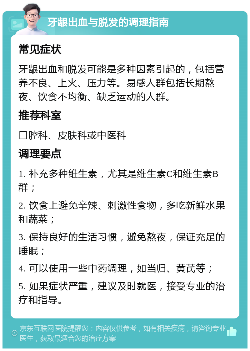 牙龈出血与脱发的调理指南 常见症状 牙龈出血和脱发可能是多种因素引起的，包括营养不良、上火、压力等。易感人群包括长期熬夜、饮食不均衡、缺乏运动的人群。 推荐科室 口腔科、皮肤科或中医科 调理要点 1. 补充多种维生素，尤其是维生素C和维生素B群； 2. 饮食上避免辛辣、刺激性食物，多吃新鲜水果和蔬菜； 3. 保持良好的生活习惯，避免熬夜，保证充足的睡眠； 4. 可以使用一些中药调理，如当归、黄芪等； 5. 如果症状严重，建议及时就医，接受专业的治疗和指导。