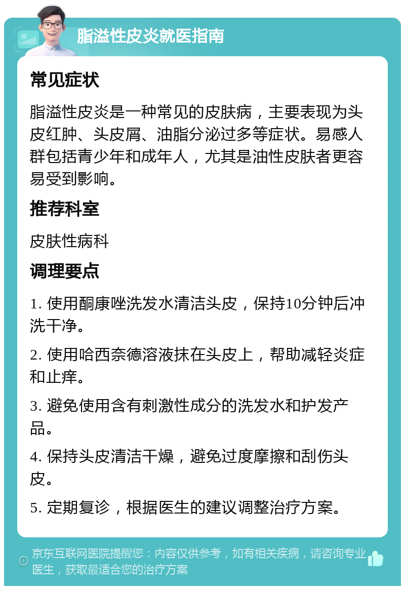 脂溢性皮炎就医指南 常见症状 脂溢性皮炎是一种常见的皮肤病，主要表现为头皮红肿、头皮屑、油脂分泌过多等症状。易感人群包括青少年和成年人，尤其是油性皮肤者更容易受到影响。 推荐科室 皮肤性病科 调理要点 1. 使用酮康唑洗发水清洁头皮，保持10分钟后冲洗干净。 2. 使用哈西奈德溶液抹在头皮上，帮助减轻炎症和止痒。 3. 避免使用含有刺激性成分的洗发水和护发产品。 4. 保持头皮清洁干燥，避免过度摩擦和刮伤头皮。 5. 定期复诊，根据医生的建议调整治疗方案。