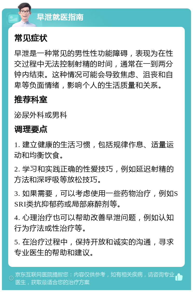 早泄就医指南 常见症状 早泄是一种常见的男性性功能障碍，表现为在性交过程中无法控制射精的时间，通常在一到两分钟内结束。这种情况可能会导致焦虑、沮丧和自卑等负面情绪，影响个人的生活质量和关系。 推荐科室 泌尿外科或男科 调理要点 1. 建立健康的生活习惯，包括规律作息、适量运动和均衡饮食。 2. 学习和实践正确的性爱技巧，例如延迟射精的方法和深呼吸等放松技巧。 3. 如果需要，可以考虑使用一些药物治疗，例如SSRI类抗抑郁药或局部麻醉剂等。 4. 心理治疗也可以帮助改善早泄问题，例如认知行为疗法或性治疗等。 5. 在治疗过程中，保持开放和诚实的沟通，寻求专业医生的帮助和建议。